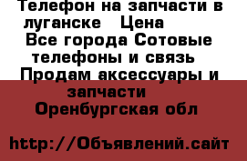 Телефон на запчасти в луганске › Цена ­ 300 - Все города Сотовые телефоны и связь » Продам аксессуары и запчасти   . Оренбургская обл.